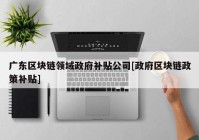 广东区块链领域政府补贴公司[政府区块链政策补贴]